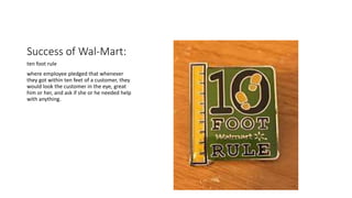Success of Wal-Mart:
ten foot rule
where employee pledged that whenever
they got within ten feet of a customer, they
would look the customer in the eye, great
him or her, and ask if she or he needed help
with anything.
 