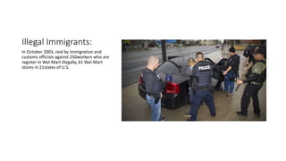 Illegal Immigrants:
In October 2003, raid by immigration and
customs officials against 250workers who are
register in Wal-Mart illegally, 61 Wal-Mart
stores in 21states of U.S.
 