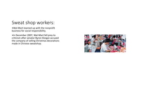 Sweat shop workers:
•Wal-Mart teamed up with the nonprofit
business for social responsibility.
•In December 2007, Wal-Mart fell prey to
criticism after senator Byron Dorgan accused
the company of selling Christmas decorations
made in Chinese sweatshop.
 