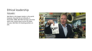 Ethical leadership
issues:
Wal-Mart is the largest retailer in the world
however, they did not act ethically, in
December 2008, Wal-Mart 63 laws suits that
spans over several years across 42 states
accuses, Wal-Mart of cheating workers on
pay.
 