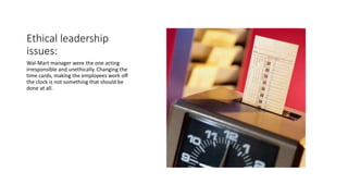 Ethical leadership
issues:
Wal-Mart manager were the one acting
irresponsible and unethically. Changing the
time cards, making the employees work off
the clock is not something that should be
done at all.
 