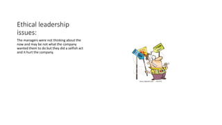 Ethical leadership
issues:
The managers were not thinking about the
now and may be not what the company
wanted them to do but they did a selfish act
and it hurt the company.
 