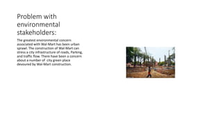 Problem with
environmental
stakeholders:
The greatest environmental concern
associated with Wal-Mart has been urban
sprawl. The construction of Wal-Mart can
stress a city infrastructure of roads, Parking,
and traffic flow. There have been a concern
about a number of city green place
devoured by Wal-Mart construction.
 
