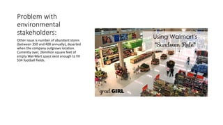 Problem with
environmental
stakeholders:
Other issue is number of abundant stores
(between 350 and 400 annually), deserted
when the company outgrows location.
Currently over, 26million square feet of
empty Wal-Mart space exist enough to fill
534 football fields.
 