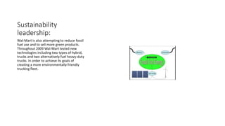 Sustainability
leadership:
Wal-Mart is also attempting to reduce fossil
fuel use and to sell more green products.
Throughout 2009 Wal-Mart tested new
technologies including two types of hybrid,
trucks and two alternatively fuel heavy-duty
trucks. In order to achieve its goals of
creating a more environmentally friendly
trucking fleet.
 