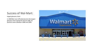 Success of Wal-Mart:
largest glossary chain
In 2002Wal-mart officially became the largest
glossary chain toping the fortune 500, his
position seven between 2008 and 2009.
 