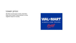 Lower price:
Wal-Mart world largest retailer. Wal-Mart
lower price create a some positive or some
negative impact on society.
 