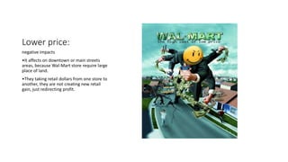 Lower price:
negative impacts
•It affects on downtown or main streets
areas, because Wal-Mart store require large
place of land.
•They taking retail dollars from one store to
another, they are not creating new retail
gain, just redirecting profit.
 