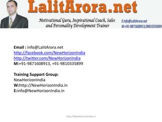 Email : info@LalitArora.net
http://facebook.com/NewHorizonIndia
http://twitter.com/NewHorizonIndia
M:+91-9871608913, +91-9810335899

Training Support Group:
NewHorizonIndia
W:http://NewHorizonIndia.in
E:info@NewHorizonIndia.in




                          http://NewHorizonIndia.in
 