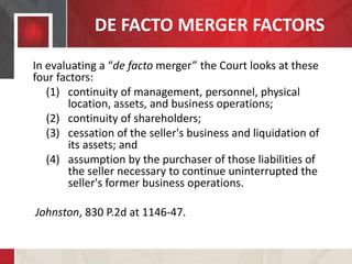 DE FACTO MERGER FACTORS
In evaluating a “de facto merger” the Court looks at these
four factors:
(1) continuity of management, personnel, physical
location, assets, and business operations;
(2) continuity of shareholders;
(3) cessation of the seller's business and liquidation of
its assets; and
(4) assumption by the purchaser of those liabilities of
the seller necessary to continue uninterrupted the
seller's former business operations.
Johnston, 830 P.2d at 1146-47.
 