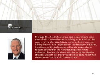 Paul Wood has handled numerous post-merger dispute cases,
many of which involved successor liability issues. Paul has tried
cases involving alter ego, de facto merger and other successor
liability theories. Paul’s experience in a wide range of industries,
including securities broker/dealers, financial services firms,
telecom, construction and manufacturing allows him to
understand the clients' business and tailor proactive litigation
strategies which fit into their overall business goals, rather than
simply react to the facts of a particular case.
14
 
