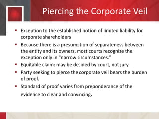 Piercing the Corporate Veil
 Exception to the established notion of limited liability for
corporate shareholders
 Because there is a presumption of separateness between
the entity and its owners, most courts recognize the
exception only in "narrow circumstances.“
 Equitable claim: may be decided by court, not jury.
 Party seeking to pierce the corporate veil bears the burden
of proof.
 Standard of proof varies from preponderance of the
evidence to clear and convincing.
 
