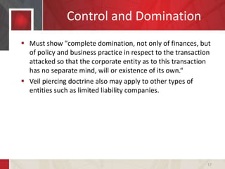 Control and Domination
 Must show "complete domination, not only of finances, but
of policy and business practice in respect to the transaction
attacked so that the corporate entity as to this transaction
has no separate mind, will or existence of its own.“
 Veil piercing doctrine also may apply to other types of
entities such as limited liability companies.
17
 
