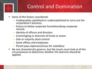 Control and Domination
 Some of the factors considered:
– Inadequately capitalized or undercapitalized to carry out the
corporation's business.
– Failure to follow corporate formalities/keep corporate
records
– Identity of officers and directors
– Commingling or diversion of funds or assets
– Sole or majority stock control
– Same offices and employees
– Parent pays expenses/losses for subsidiary
 No one characteristic governs, but the courts must look at all the
circumstances to determine whether the doctrine should be
applied.
18
 