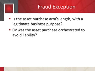 Fraud Exception
 Is the asset purchase arm’s length, with a
legitimate business purpose?
 Or was the asset purchase orchestrated to
avoid liability?
 