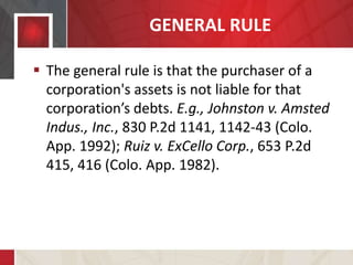 GENERAL RULE
 The general rule is that the purchaser of a
corporation's assets is not liable for that
corporation’s debts. E.g., Johnston v. Amsted
Indus., Inc., 830 P.2d 1141, 1142-43 (Colo.
App. 1992); Ruiz v. ExCello Corp., 653 P.2d
415, 416 (Colo. App. 1982).
 