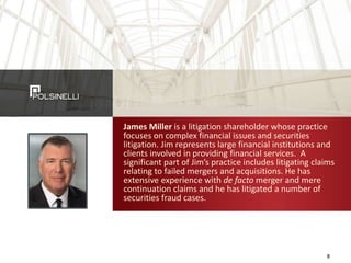 James Miller is a litigation shareholder whose practice
focuses on complex financial issues and securities
litigation. Jim represents large financial institutions and
clients involved in providing financial services. A
significant part of Jim’s practice includes litigating claims
relating to failed mergers and acquisitions. He has
extensive experience with de facto merger and mere
continuation claims and he has litigated a number of
securities fraud cases.
8
 