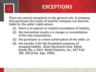 EXCEPTIONS
There are several exceptions to the general rule. A company
that purchases the assets of another company can become
liable for the seller's debt where:
(1) there is an express or implied assumption of liability;
(2) the transaction results in a merger or consolidation
of the two corporations;
(3) the purchaser is a mere continuation of the seller; or
(4) the transfer is for the fraudulent purposes of
escaping liability. Alcan Aluminum Corp. Metal
Goods Div. v. Elect. Metal Products, Inc., 837 P.2d
282, 293 (Colo. App. 1992).
 