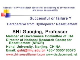 Session 10: Private sector policies for contributing to environmental 
and social sustainability

Successful or failure ?
Perspective from Hydropower Resettlement

SHI Guoqing, Professor

Member of Governance Committee of IHA
Director of National Research Center for
Resettlement (NRCR)
Hohai University, Nanjing, CHINA
Email: gshi@hhu.edu.cn +86-13305183575
www.chinaresettlement.com www.displacement.net

 
