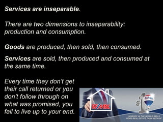 Services are inseparable.
There are two dimensions to inseparability:
production and consumption.
Goods are produced, then sold, then consumed.
Services are sold, then produced and consumed at
the same time.
Every time they don’t get
their call returned or you
don’t follow through on
what was promised, you
fail to live up to your end.
 