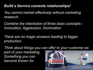 Build a Service cements relationships!
You cannot market effectively without marketing
research.
Combine the interaction of three basic concepts -
Innovation, Aggression, Domination
There are no magic answers leading to bigger
production.
Think about things you can offer to your customer as
part of your marketing,
Something you can
become known for.
 