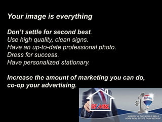Your image is everything
Don’t settle for second best.
Use high quality, clean signs.
Have an up-to-date professional photo.
Dress for success.
Have personalized stationary.
Increase the amount of marketing you can do,
co-op your advertising.
 