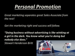 Personal Promotion
Great marketing separates great Sales Associate from
the rest!
Get the marketing right and success will follow.
“Doing business without advertising is like winking at
a girl in the dark. You know what you’re doing but
nobody else does.”
Stewart Henderson Britt
 