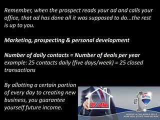 Remember, when the prospect reads your ad and calls your
office, that ad has done all it was supposed to do...the rest
is up to you.
Marketing, prospecting & personal development
Number of daily contacts = Number of deals per year
example: 25 contacts daily (five days/week) = 25 closed
transactions
By allotting a certain portion
of every day to creating new
business, you guarantee
yourself future income.
 