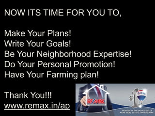 NOW ITS TIME FOR YOU TO,
Make Your Plans!
Write Your Goals!
Be Your Neighborhood Expertise!
Do Your Personal Promotion!
Have Your Farming plan!
Thank You!!!
www.remax.in/ap
 