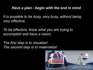 Have a plan - begin with the end in mind
It is possible to be busy, very busy, without being
very effective.
To be effective, know what you are trying to
accomplish and have a vision.
The first step is to visualize!
The second step is to materialize!
 