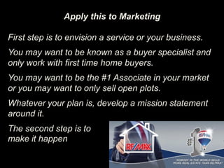 Apply this to Marketing
First step is to envision a service or your business.
You may want to be known as a buyer specialist and
only work with first time home buyers.
You may want to be the #1 Associate in your market
or you may want to only sell open plots.
Whatever your plan is, develop a mission statement
around it.
The second step is to
make it happen
 