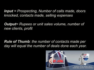 Input = Prospecting, Number of calls made, doors
knocked, contacts made, selling expenses
Output= Rupees or unit sales volume, number of
new clients, profit
Rule of Thumb: the number of contacts made per
day will equal the number of deals done each year.
 