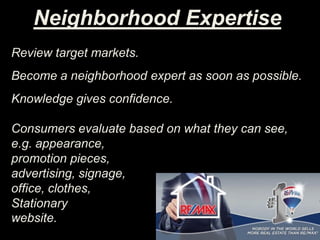 Neighborhood Expertise
Review target markets.
Become a neighborhood expert as soon as possible.
Knowledge gives confidence.
Consumers evaluate based on what they can see,
e.g. appearance,
promotion pieces,
advertising, signage,
office, clothes,
Stationary
website.
 