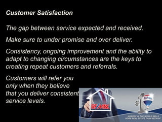 Customer Satisfaction
The gap between service expected and received.
Make sure to under promise and over deliver.
Consistency, ongoing improvement and the ability to
adapt to changing circumstances are the keys to
creating repeat customers and referrals.
Customers will refer you
only when they believe
that you deliver consistent
service levels.
 
