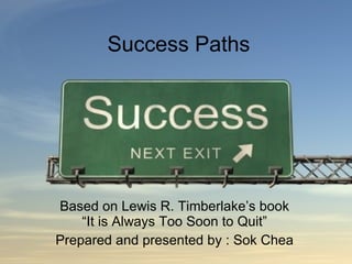 Success Paths Based on Lewis R. Timberlake’s book “It is Always Too Soon to Quit” Prepared and presented by : Sok Chea 