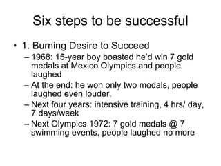 Six steps to be successful 1. Burning Desire to Succeed 1968: 15-year boy boasted he’d win 7 gold medals at Mexico Olympics and people laughed At the end: he won only two modals, people laughed even louder.  Next four years: intensive training, 4 hrs/ day, 7 days/week Next Olympics 1972: 7 gold medals @ 7 swimming events, people laughed no more 