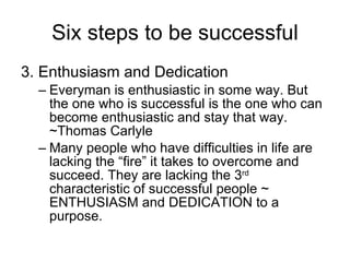 Six steps to be successful 3. Enthusiasm and Dedication Everyman is enthusiastic in some way. But the one who is successful is the one who can become enthusiastic and stay that way. ~Thomas Carlyle Many people who have difficulties in life are lacking the “fire” it takes to overcome and succeed. They are lacking the 3 rd  characteristic of successful people ~ ENTHUSIASM and DEDICATION to a purpose.  