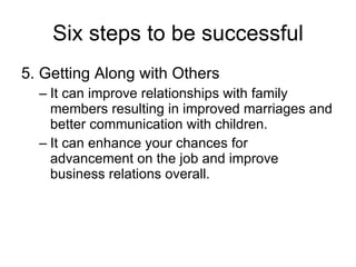 Six steps to be successful 5. Getting Along with Others It can improve relationships with family members resulting in improved marriages and better communication with children. It can enhance your chances for advancement on the job and improve business relations overall. 