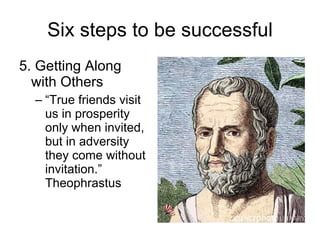 Six steps to be successful 5. Getting Along with Others “ True friends visit us in prosperity only when invited, but in adversity they come without invitation.” Theophrastus 