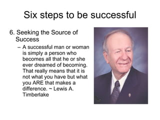Six steps to be successful 6. Seeking the Source of Success A successful man or woman is simply a person who becomes all that he or she ever dreamed of becoming. That really means that it is not what you have but what you ARE that makes a difference. ~ Lewis A. Timberlake 