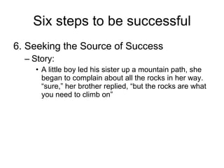 Six steps to be successful 6. Seeking the Source of Success Story: A little boy led his sister up a mountain path, she began to complain about all the rocks in her way. “sure,” her brother replied, “but the rocks are what you need to climb on” 