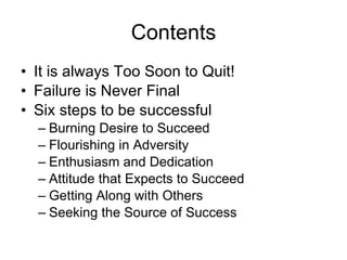 Contents It is always Too Soon to Quit! Failure is Never Final Six steps to be successful Burning Desire to Succeed Flourishing in Adversity Enthusiasm and Dedication Attitude that Expects to Succeed Getting Along with Others Seeking the Source of Success 