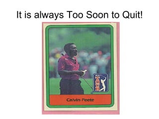It is always Too Soon to Quit! 