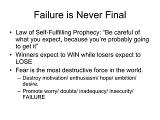 Failure is Never Final Law of Self-Fulfilling Prophecy: “Be careful of what you expect, because you’re probably going to get it” Winners expect to WIN while losers expect to LOSE Fear is the most destructive force in the world. Destroy motivation/ enthusiasm/ hope/ ambition/ desire. Promote worry/ doubts/ inadequacy/ insecurity/ FAILURE 