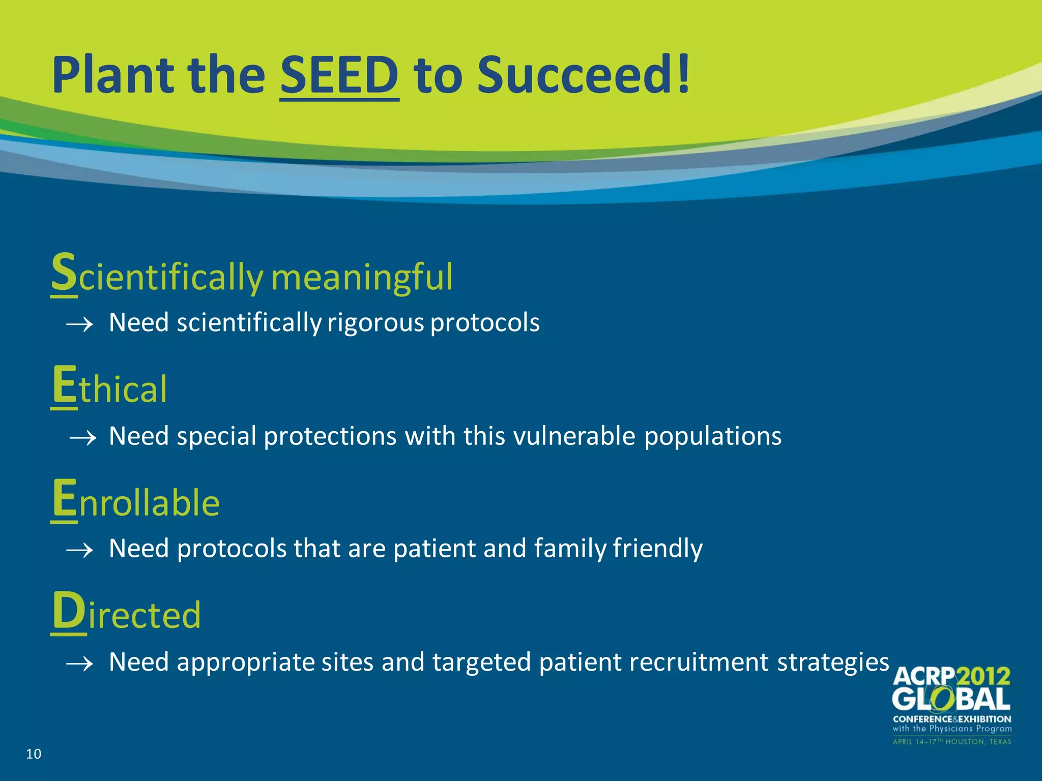 Plant the SEED to Succeed!


     Scientifically meaningful
        Need scientifically rigorous protocols

     Ethical
        Need special protections with this vulnerable populations

     Enrollable
        Need protocols that are patient and family friendly

     Directed
        Need appropriate sites and targeted patient recruitment strategies


10
 