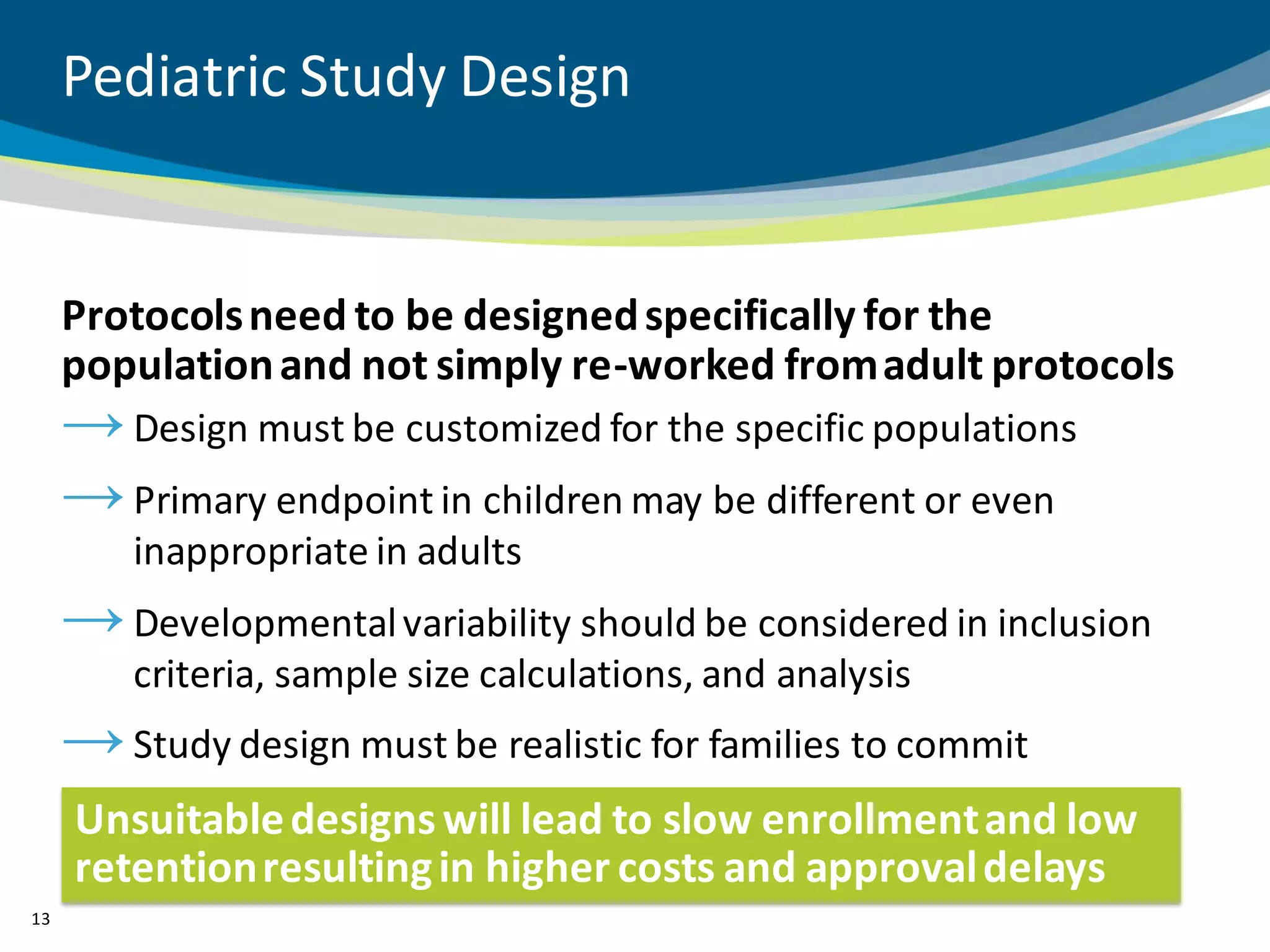 Pediatric Study Design


     Protocols need to be designed specifically for the
     population and not simply re-worked from adult protocols
     → Design must be customized for the specific populations
     → Primary endpoint in children may be different or even
         inappropriate in adults
     → Developmental variability should be considered in inclusion
         criteria, sample size calculations, and analysis
     → Study design must be realistic for families to commit
     Unsuitable designs will lead to slow enrollment and low
     retention resulting in higher costs and approval delays
13
 