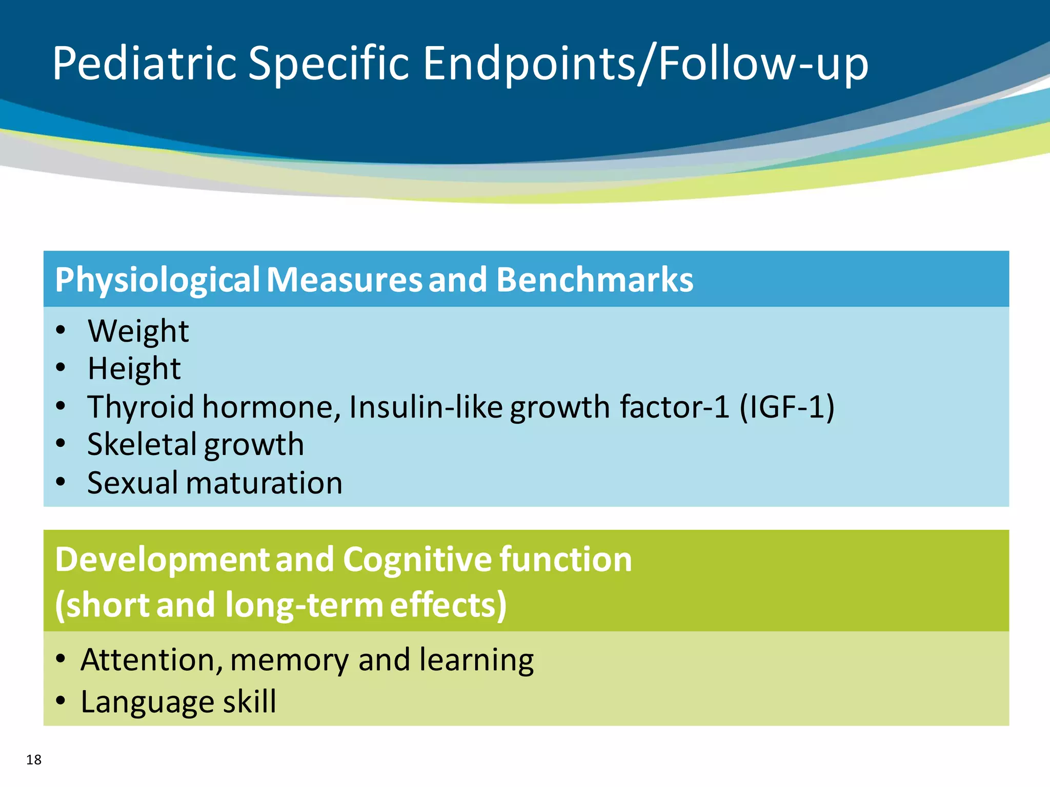 Pediatric Specific Endpoints/Follow-up



     Physiological Measures and Benchmarks
     •   Weight
     •   Height
     •   Thyroid hormone, Insulin-like growth factor-1 (IGF-1)
     •   Skeletal growth
     •   Sexual maturation

     Development and Cognitive function
     (short and long-term effects)
     • Attention, memory and learning
     • Language skill
18
 