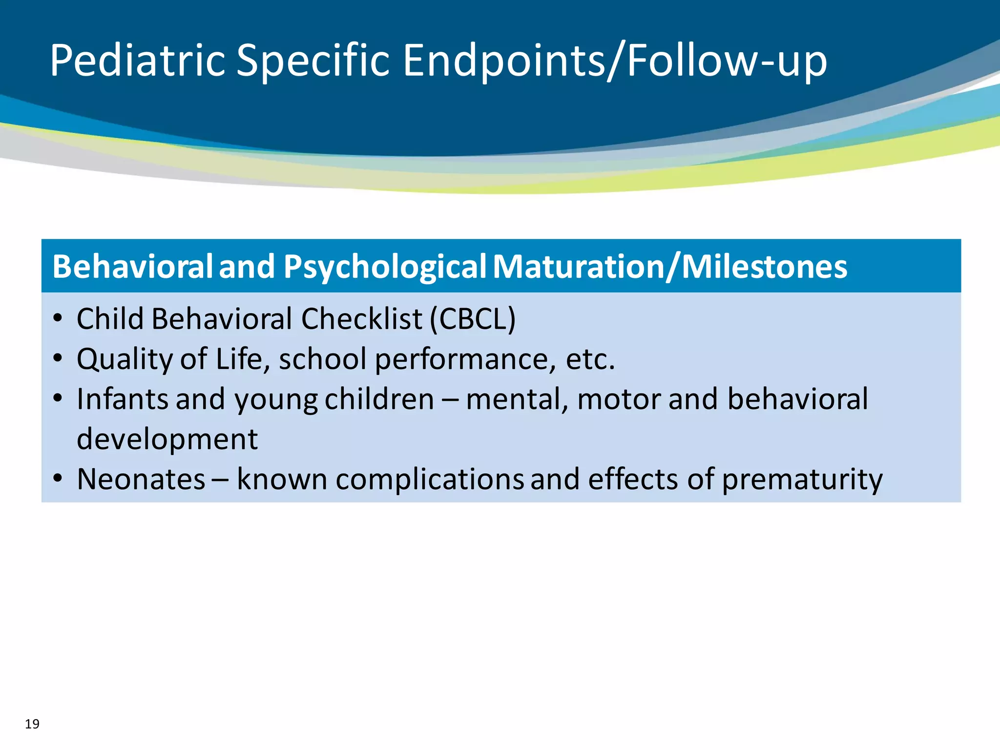 Pediatric Specific Endpoints/Follow-up



     Behavioral and Psychological Maturation/Milestones
     • Child Behavioral Checklist (CBCL)
     • Quality of Life, school performance, etc.
     • Infants and young children – mental, motor and behavioral
       development
     • Neonates – known complications and effects of prematurity




19
 