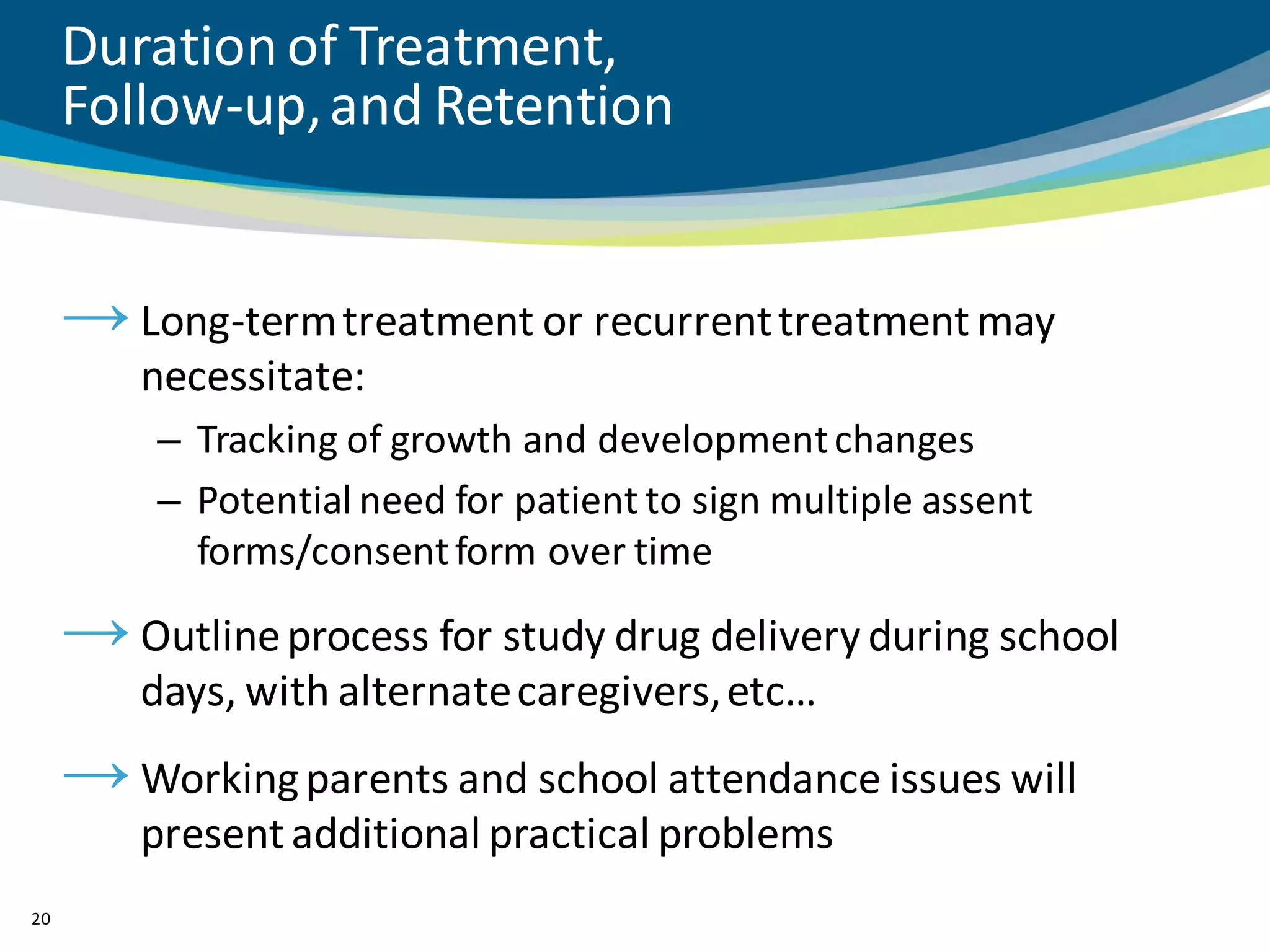 Duration of Treatment,
     Follow-up, and Retention


     → Long-term treatment or recurrent treatment may
         necessitate:
         – Tracking of growth and development changes
         – Potential need for patient to sign multiple assent
           forms/consent form over time

     → Outline process for study drug delivery during school
         days, with alternate caregivers, etc…
     → Working parents and school attendance issues will
         present additional practical problems
20
 