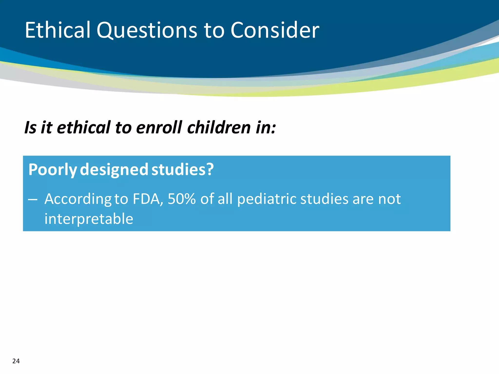 Ethical Questions to Consider


     Is it ethical to enroll children in:

     Poorly designed studies?
     – According to FDA, 50% of all pediatric studies are not
       interpretable




24
 